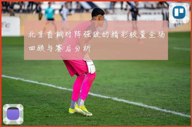 北京首钢对阵强敌的精彩较量全场回顾与赛后分析