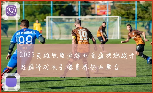 2025英雄联盟全球电竞盛典燃战开启巅峰对决引爆青春热血舞台