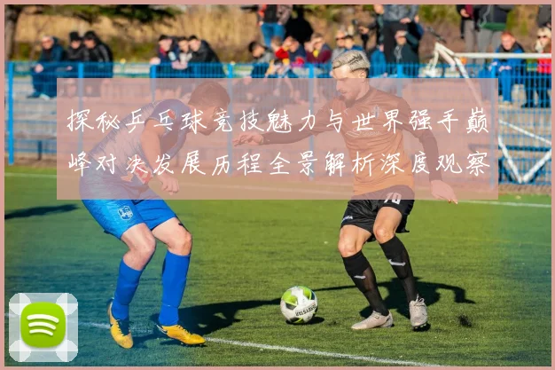 探秘乒乓球竞技魅力与世界强手巅峰对决发展历程全景解析深度观察