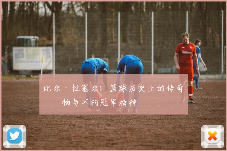 比尔·拉塞尔：篮球历史上的传奇人物与不朽冠军精神