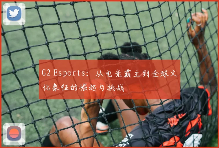 G2 Esports：从电竞霸主到全球文化象征的崛起与挑战
