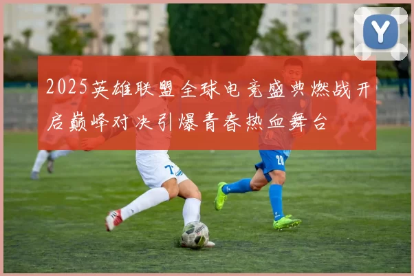 2025英雄联盟全球电竞盛典燃战开启巅峰对决引爆青春热血舞台