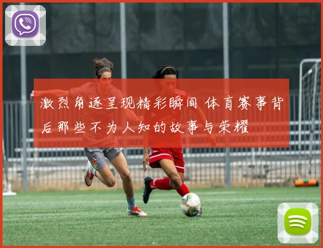激烈角逐呈现精彩瞬间 体育赛事背后那些不为人知的故事与荣耀