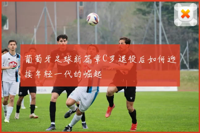 葡萄牙足球新篇章C罗退役后如何迎接年轻一代的崛起