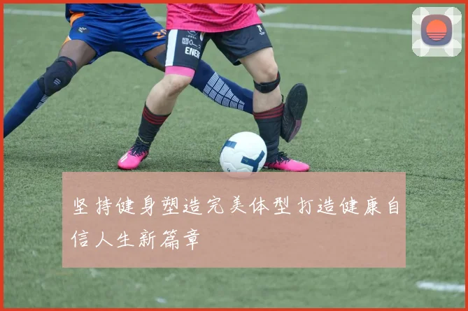 坚持健身塑造完美体型打造健康自信人生新篇章