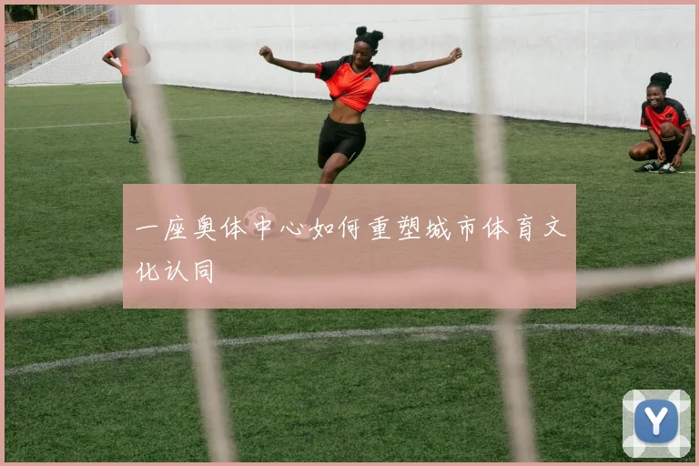 一座奥体中心如何重塑城市体育文化认同