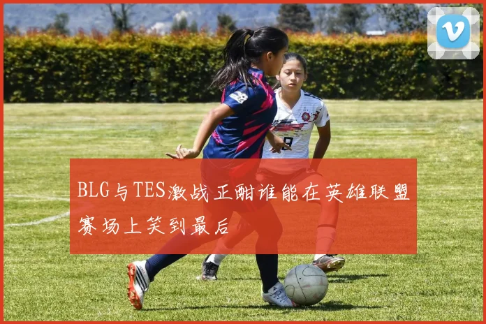 BLG与TES激战正酣谁能在英雄联盟赛场上笑到最后