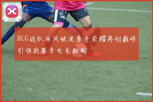 BLG战队乘风破浪勇夺荣耀再创巅峰引领新赛季电竞狂潮