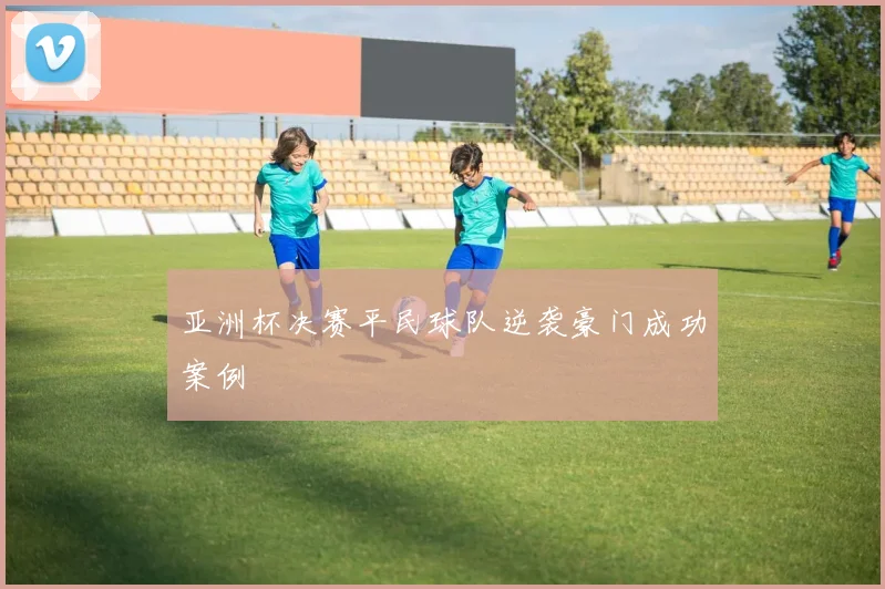 亚洲杯决赛平民球队逆袭豪门成功案例