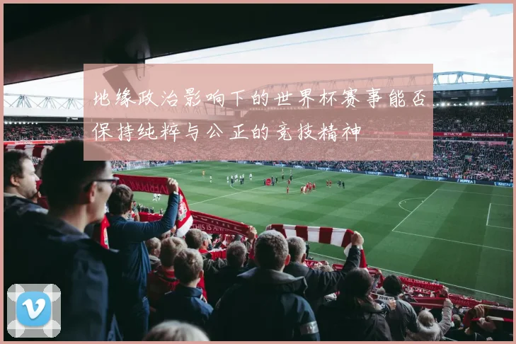 地缘政治影响下的世界杯赛事能否保持纯粹与公正的竞技精神